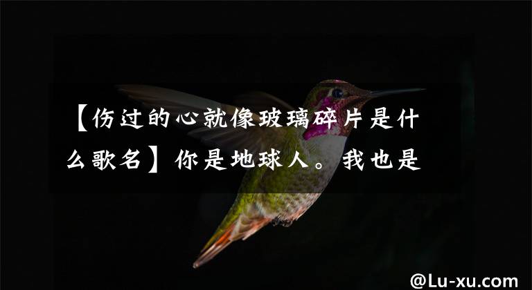 【伤过的心就像玻璃碎片是什么歌名】你是地球人。我也是地球人,四舍五入吧,你是我的人!