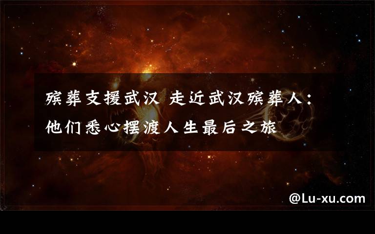 殡葬支援武汉 走近武汉殡葬人:他们悉心摆渡人生最后之旅