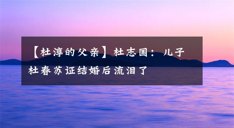 【杜淳的父亲】杜志国:儿子杜春苏证结婚后流泪了