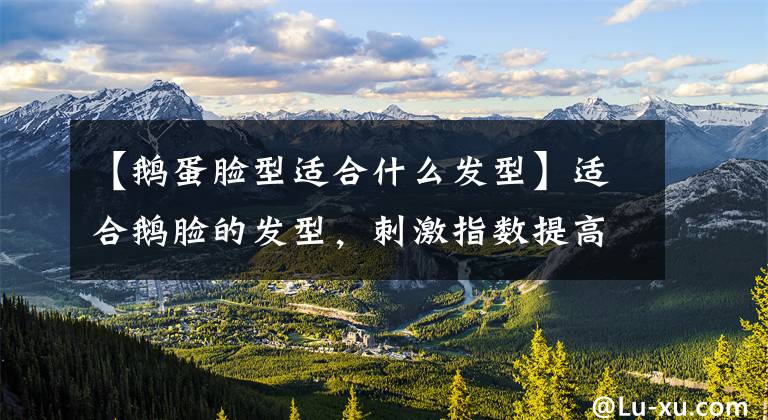 【鹅蛋脸型适合什么发型】适合鹅脸的发型，刺激指数提高一倍。