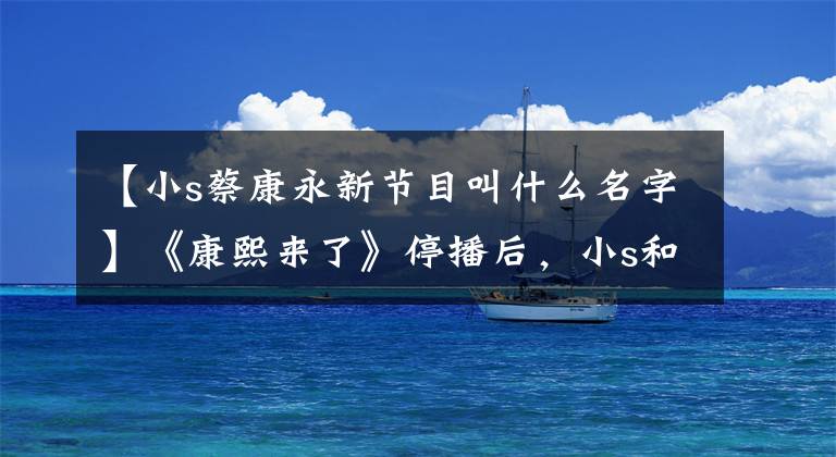 【小s蔡康永新节目叫什么名字】《康熙来了》停播后，小s和蔡康永重新组合的新节目，能火吗？