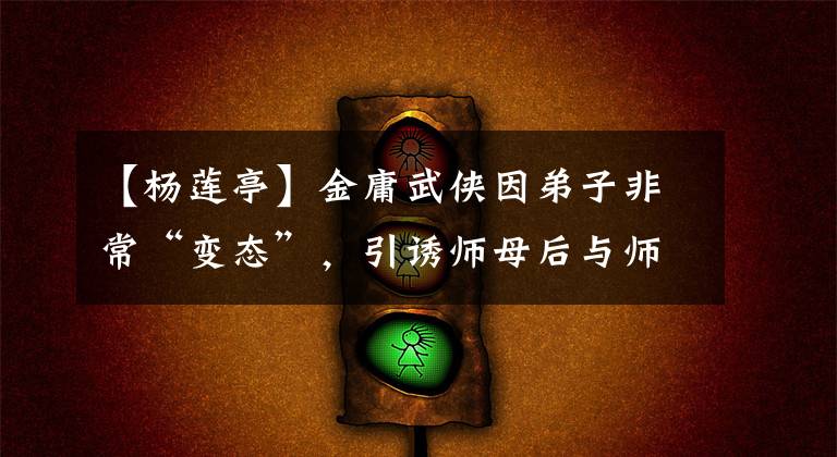 【杨莲亭】金庸武侠因弟子非常“变态”，引诱师母后与师父发生了争执。