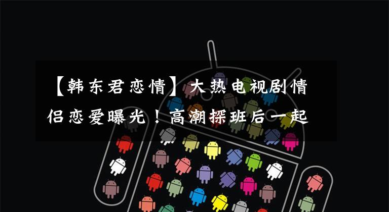 【韩东君恋情】大热电视剧情侣恋爱曝光！高潮探班后一起回到爱巢，连续三天厌倦，打败了狗仔队。