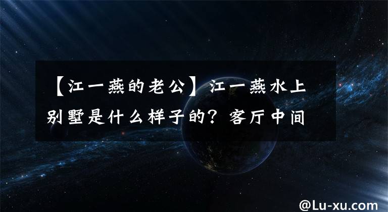 【江一燕的老公】江一燕水上别墅是什么样子的?客厅中间的水箱里养鱼,估计价值数亿美元,很豪华