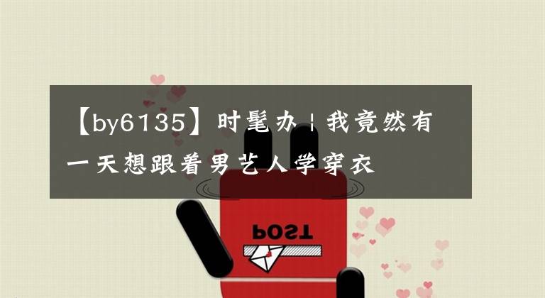 【by6135】时髦办 | 我竟然有一天想跟着男艺人学穿衣