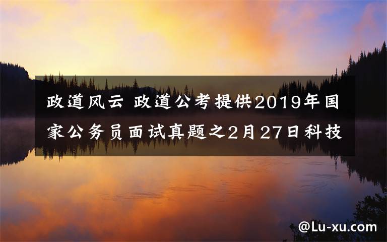 政道风云 政道公考提供2019年国家公务员面试真题之2月27日科技部面试真题