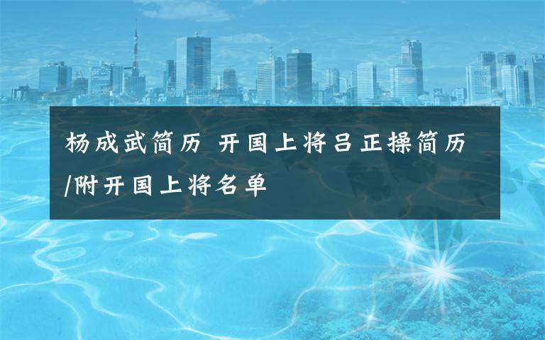 杨成武简历 开国上将吕正操简历/附开国上将名单