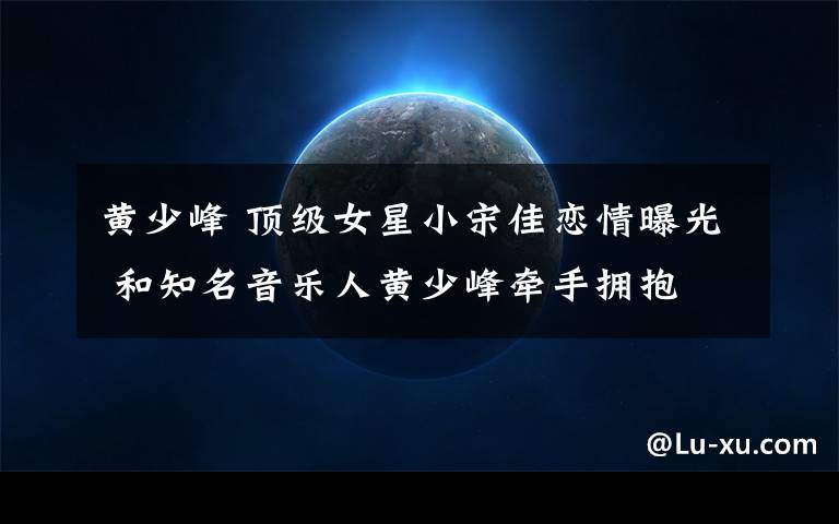 黄少峰 顶级女星小宋佳恋情曝光 和知名音乐人黄少峰牵手拥抱