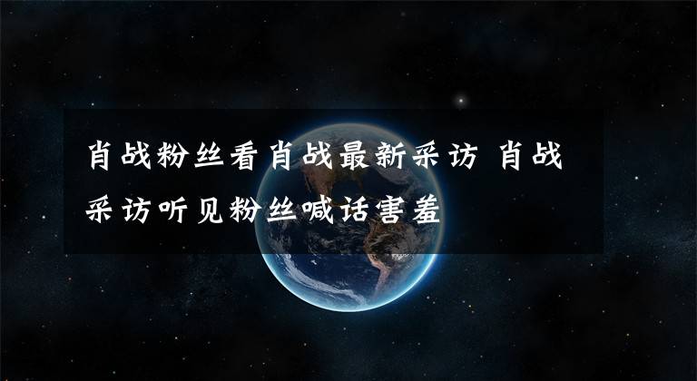 肖战粉丝看肖战最新采访 肖战采访听见粉丝喊话害羞