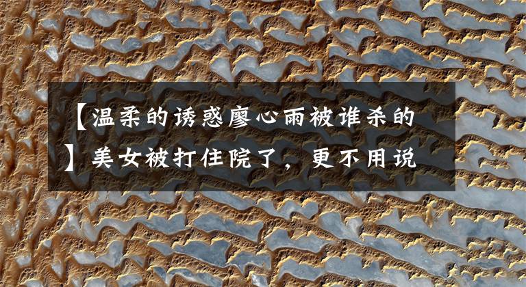 【温柔的诱惑廖心雨被谁杀的】美女被打住院了，更不用说是谁动的手，为什么打她了。