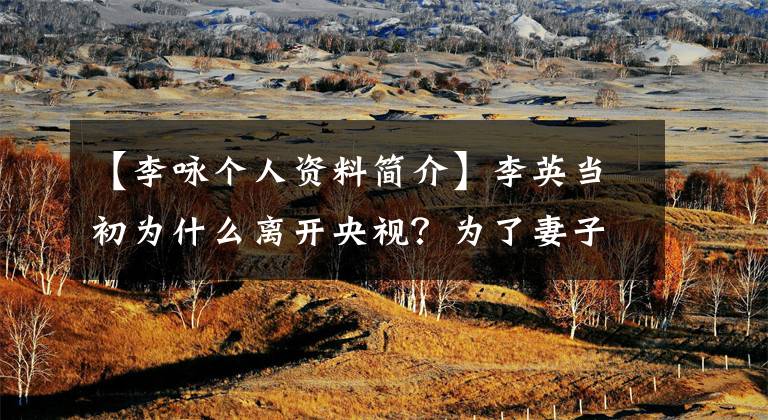 【李咏个人资料简介】李英当初为什么离开央视？为了妻子哈尔滨和女儿？