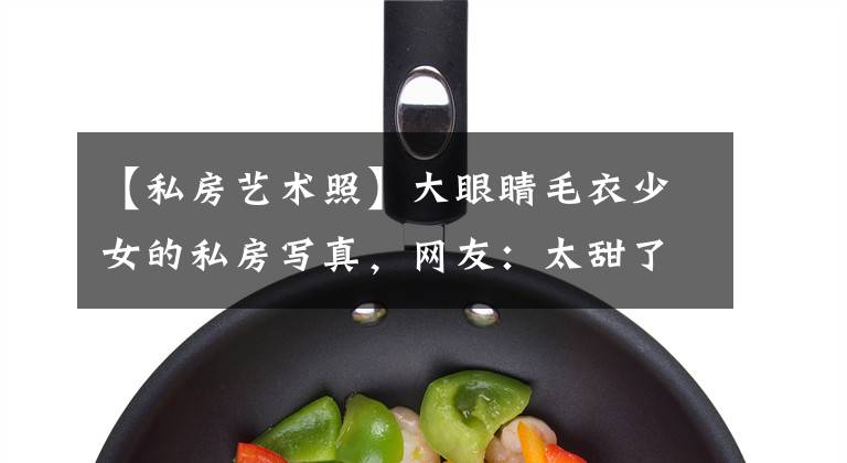 【私房艺术照】大眼睛毛衣少女的私房写真，网友：太甜了