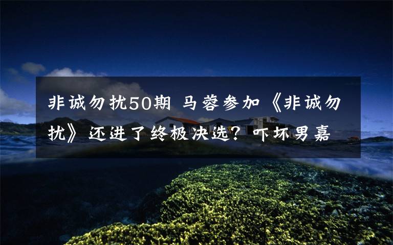 非诚勿扰50期 马蓉参加《非诚勿扰》还进了终极决选？吓坏男嘉宾 孟非连忙安慰