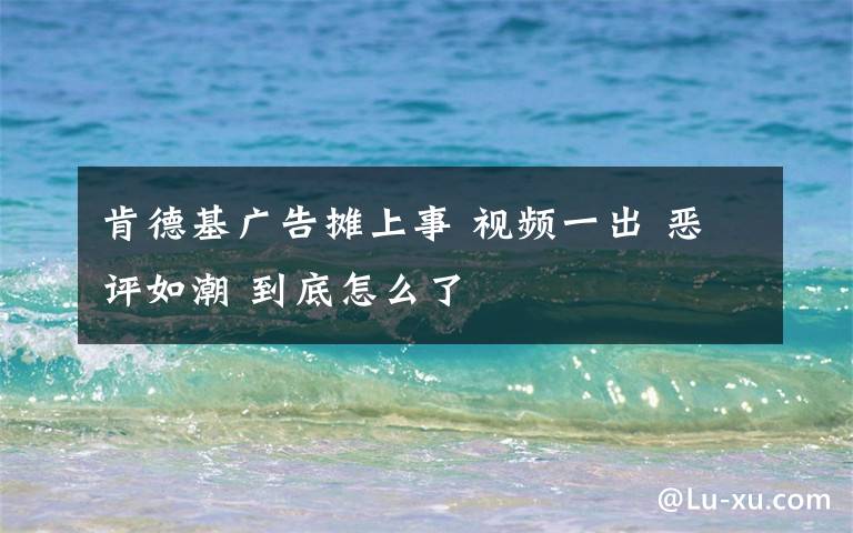 肯德基广告摊上事 视频一出 恶评如潮 到底怎么了