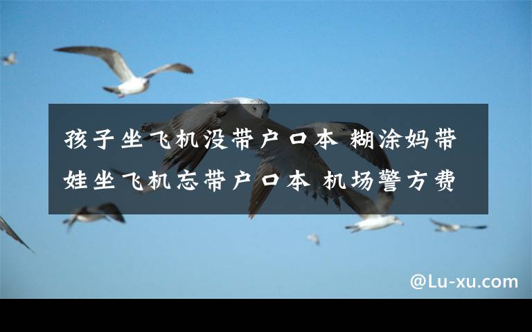 孩子坐飞机没带户口本 糊涂妈带娃坐飞机忘带户口本 机场警方费劲周折帮其开证明