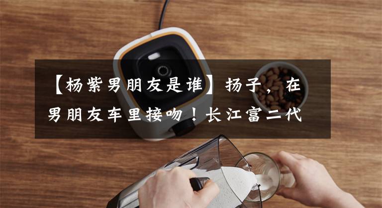 【杨紫男朋友是谁】扬子,在男朋友车里接吻!长江富二代男朋友真实身份暴露