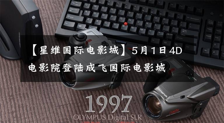 【星维国际电影城】5月1日4D电影院登陆成飞国际电影城