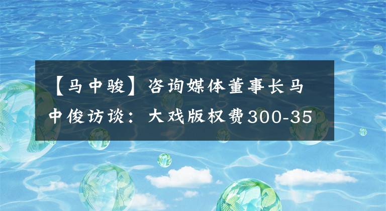 【马中骏】咨询媒体董事长马中俊访谈:大戏版权费300-350万集合理投资电影票“年轻”价值