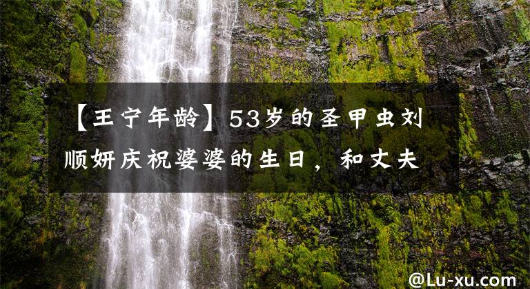 【王宁年龄】53岁的圣甲虫刘顺妍庆祝婆婆的生日,和丈夫在一起就像两代人一样