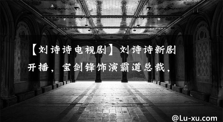 【刘诗诗电视剧】刘诗诗新剧开播,宝剑锋饰演霸道总裁,这几个大看点不能错过