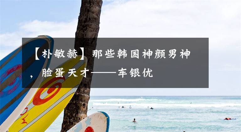 【朴敏赫】那些韩国神颜男神，脸蛋天才——车银优