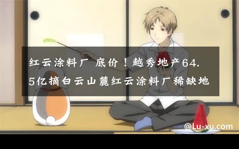 红云涂料厂 底价!越秀地产64.5亿摘白云山麓红云涂料厂稀缺地块
