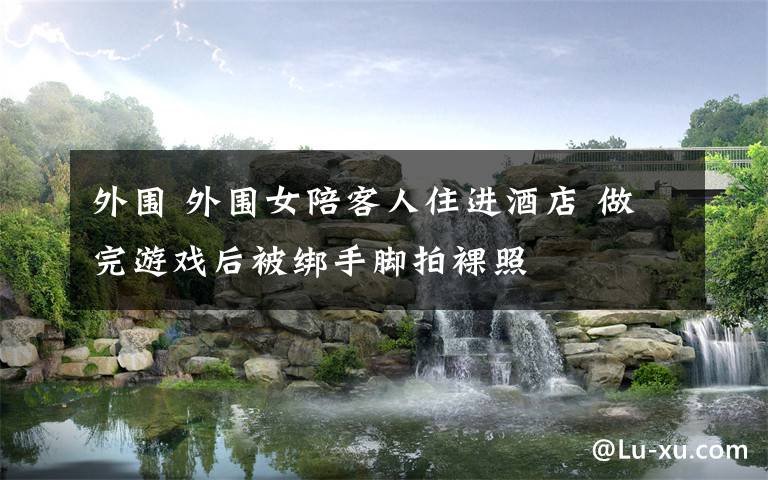 外围 外围女陪客人住进酒店 做完游戏后被绑手脚拍裸照