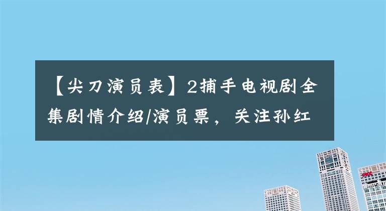 【尖刀演员表】2捕手电视剧全集剧情介绍/演员票,关注孙红雷如何超越“余则成”