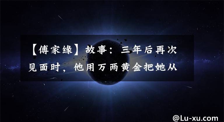 【傅家缘】故事:三年后再次见面时,他用万两黄金把她从青楼赎回来,让她的风景嫁给了正室。