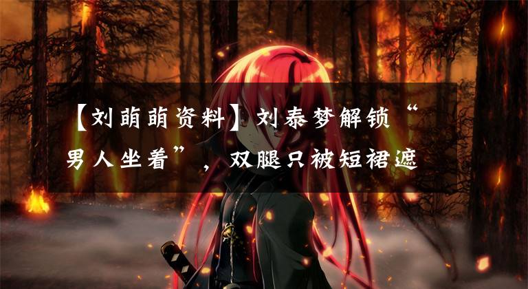 【刘萌萌资料】刘泰梦解锁“男人坐着”，双腿只被短裙遮住，普通女孩子不敢挑战。