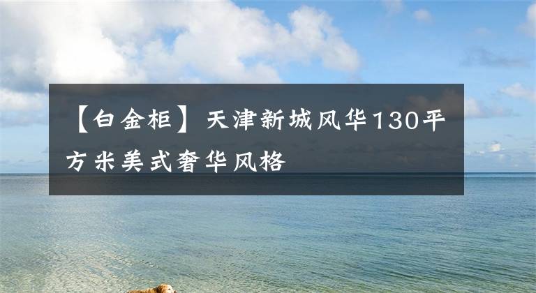 【白金柜】天津新城风华130平方米美式奢华风格