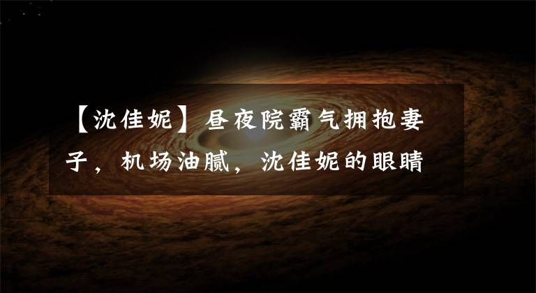 【沈佳妮】昼夜院霸气拥抱妻子,机场油腻,沈佳妮的眼睛凹陷,穿着自行车裤,露出了矮小的身材。