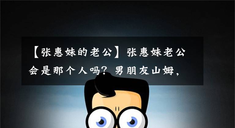 【张惠妹的老公】张惠妹老公会是那个人吗?男朋友山姆,妈妈满场,退场准女婿认证!