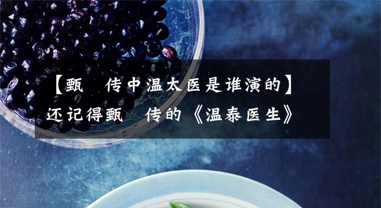 【甄嬛传中温太医是谁演的】还记得甄嬛传的《温泰医生》吗?生活中嫁给了赵贵仁,真正的身份更加了不起