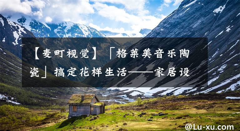 【麦町视觉】「格莱美音乐陶瓷」搞定花样生活——家居设计推荐之卫浴篇