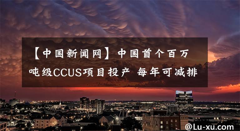 【中国新闻网】中国首个百万吨级CCUS项目投产 每年可减排二氧化碳100万吨
