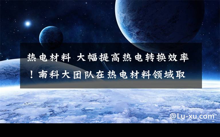 热电材料 大幅提高热电转换效率!南科大团队在热电材料领域取得重要进展
