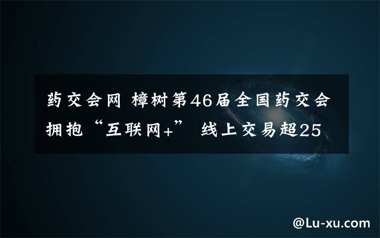 药交会网 樟树第46届全国药交会拥抱“互联网+” 线上交易超250万元