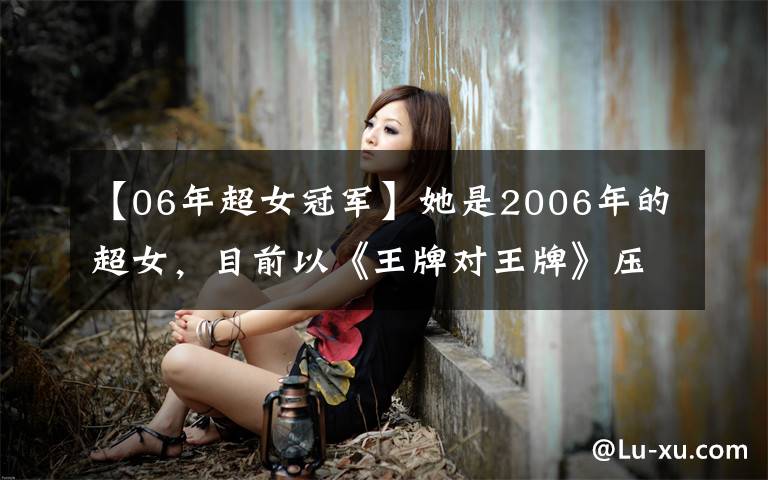 【06年超女冠军】她是2006年的超女，目前以《王牌对王牌》压迫冠军，吐槽油井低