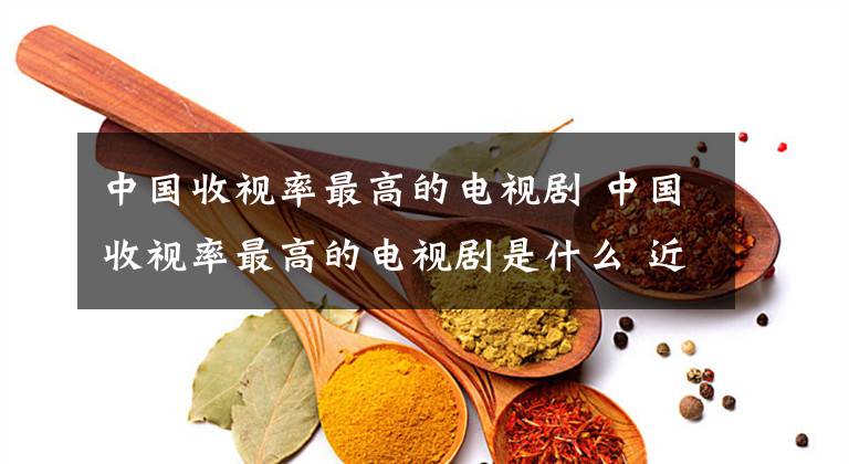 中国收视率最高的电视剧 中国收视率最高的电视剧是什么 近期收视率最火爆的六部电视剧