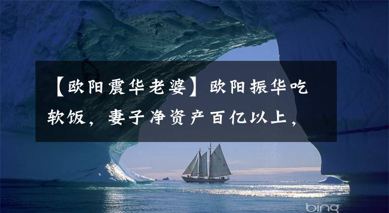 【欧阳震华老婆】欧阳振华吃软饭，妻子净资产百亿以上，婚后他被指定为族训男