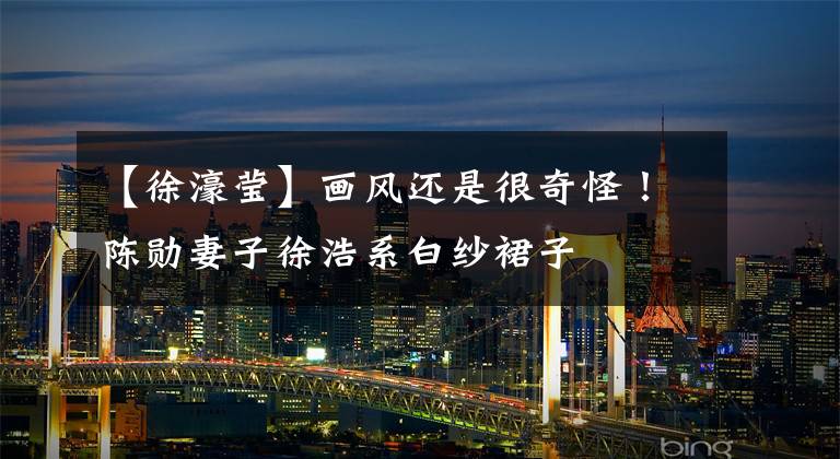 【徐濠莹】画风还是很奇怪!陈勋妻子徐浩系白纱裙子