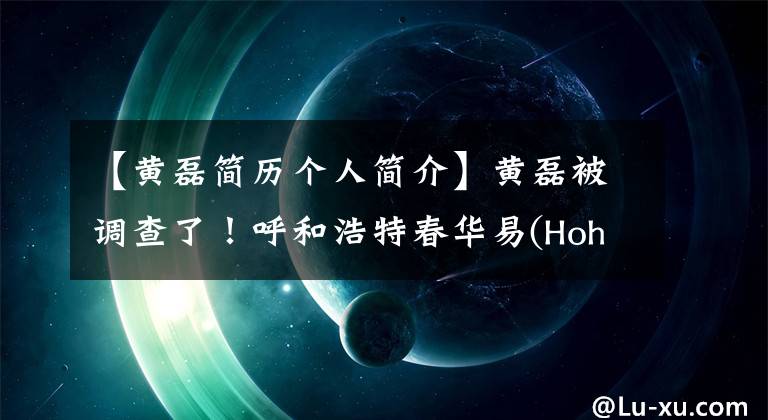 【黄磊简历个人简介】黄磊被调查了!呼和浩特春华易(Hohhot Chunhua yi)和房地产前总经理被调查,有8年的自营职业经历