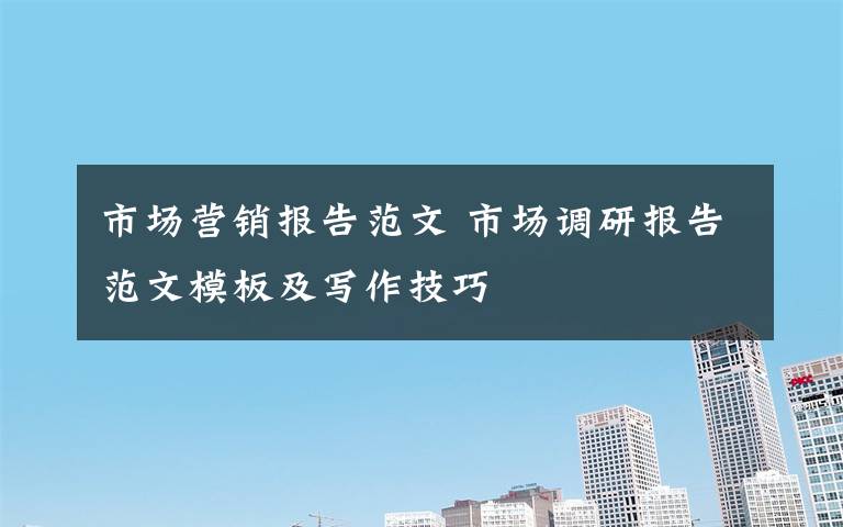 市场营销报告范文 市场调研报告范文模板及写作技巧