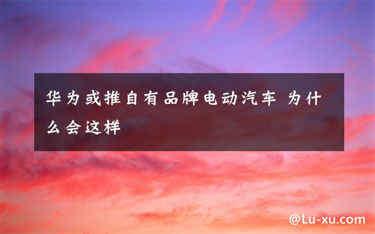 华为或推自有品牌电动汽车 为什么会这样