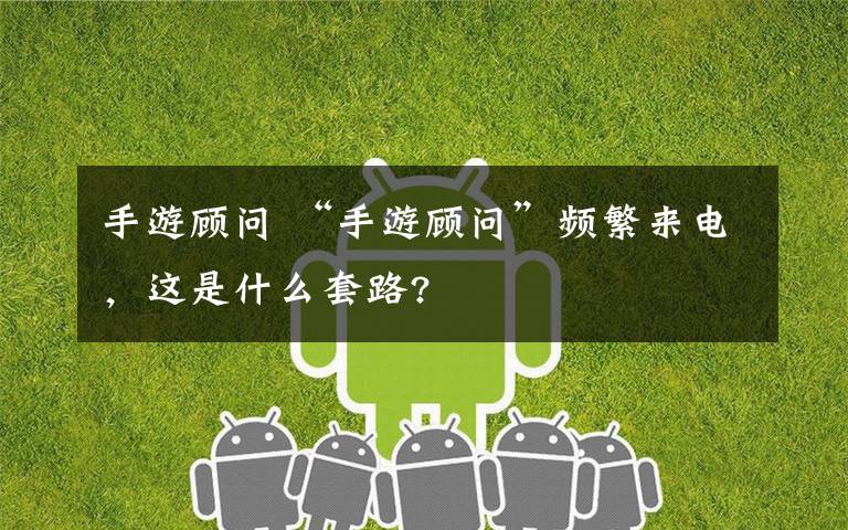 手游顾问 “手游顾问”频繁来电,这是什么套路?