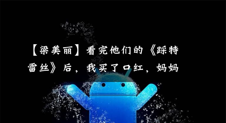 【梁美丽】看完他们的《踩特雷丝》后,我买了口红,妈妈不再担心我买错颜色了。