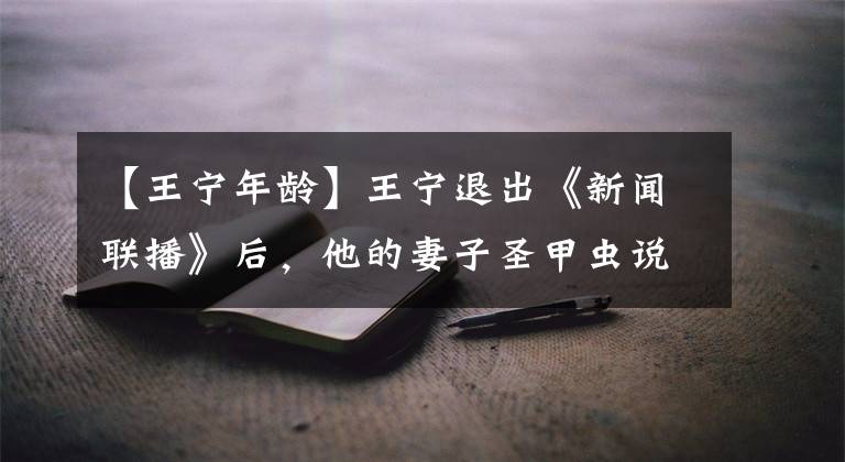 【王宁年龄】王宁退出《新闻联播》后,他的妻子圣甲虫说了这样的话!