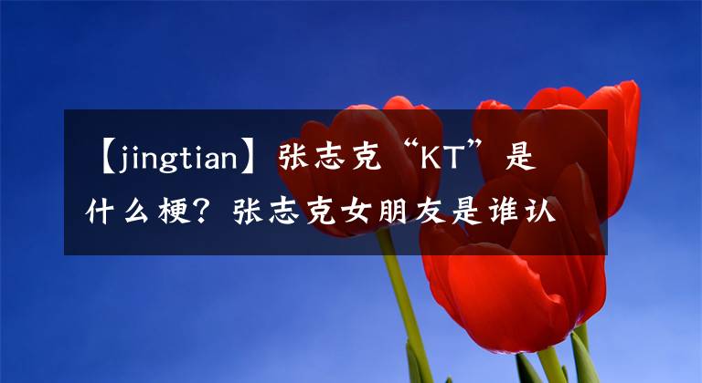 【jingtian】张志克“KT”是什么梗?张志克女朋友是谁认识的?