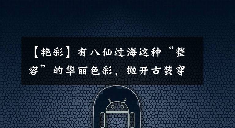 【艳彩】有八仙过海这种“整容”的华丽色彩,抛开古装穿吊带是激动人心的。